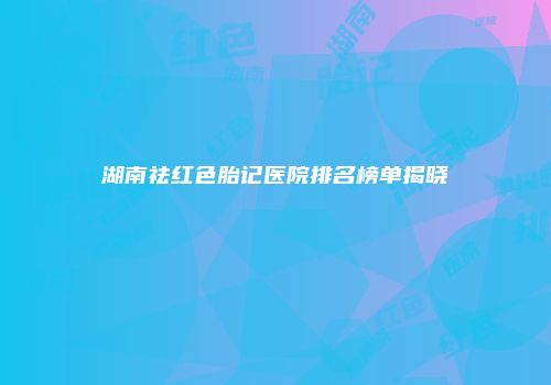 湖南祛红色胎记医院排名榜单揭晓