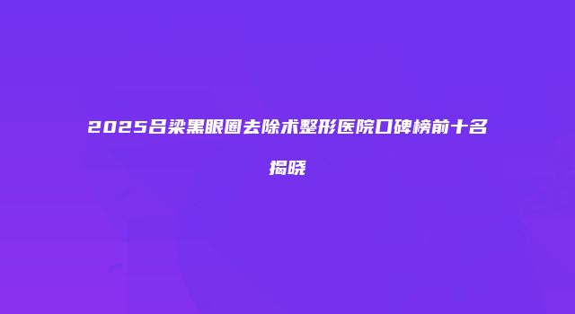 2025吕梁黑眼圈去除术整形医院口碑榜前十名揭晓
