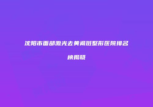 沈阳市面部激光去黄褐斑整形医院排名榜揭晓