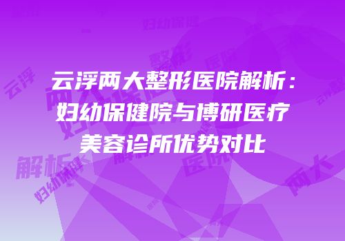 云浮两大整形医院解析：妇幼保健院与博研医疗美容诊所优势对比