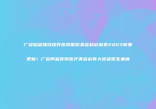 广安脸部埋线提升医院整形美容科价格表2025收费更新！广安阿蓝医院医疗美容科有大佬级医生坐镇