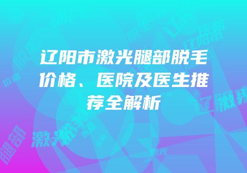 辽阳市激光腿部脱毛价格、医院及医生推荐全解析