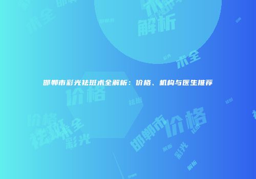 邯郸市彩光祛斑术全解析：价格、机构与医生推荐