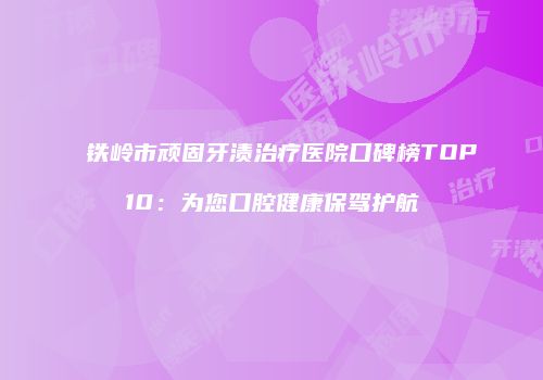 铁岭市顽固牙渍治疗医院口碑榜TOP10：为您口腔健康保驾护航