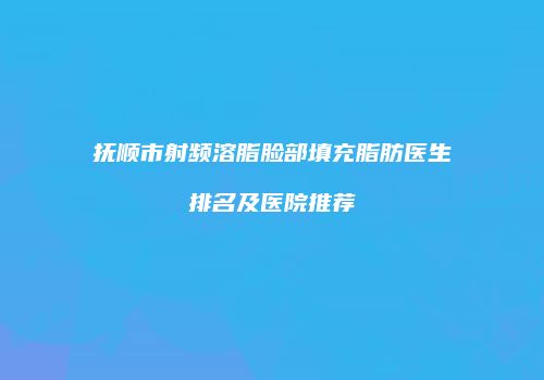 抚顺市射频溶脂脸部填充脂肪医生排名及医院推荐