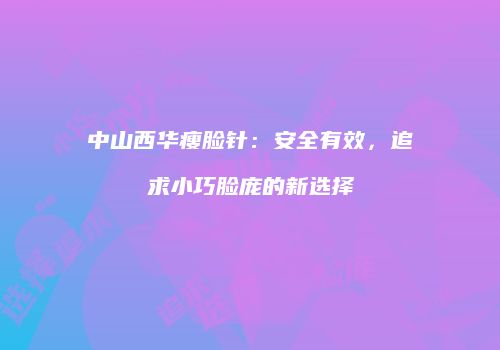 中山西华瘦脸针：安全有效，追求小巧脸庞的新选择