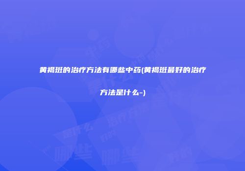 黄褐斑的治疗方法有哪些中药(黄褐斑最好的治疗方法是什么-)