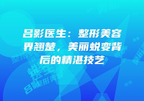 吕影医生：整形美容界翘楚，美丽蜕变背后的精湛技艺