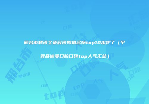 邢台市烤瓷全瓷冠医院排名榜top10出炉了（宁晋县迪曼口腔口碑top人气汇总）