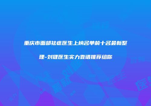 重庆市面部祛痣医生上榜名单前十名最新整理-刘健医生实力靠谱推荐给你