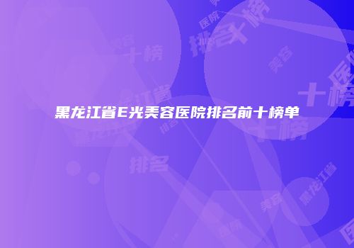 黑龙江省E光美容医院排名前十榜单