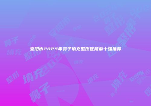安阳市2025年鼻子填充整形医院前十强推荐