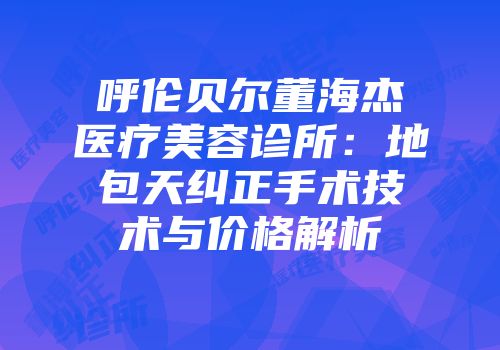 呼伦贝尔董海杰医疗美容诊所：地包天纠正手术技术与价格解析