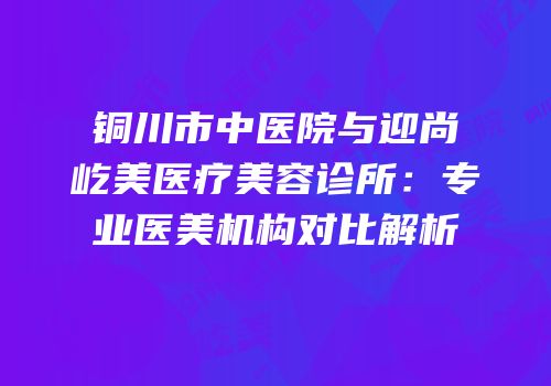铜川市中医院与迎尚屹美医疗美容诊所：专业医美机构对比解析