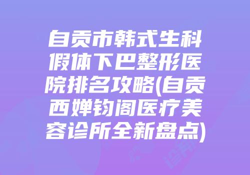 自贡市韩式生科假体下巴整形医院排名攻略(自贡西婵钧阁医疗美容诊所全新盘点)