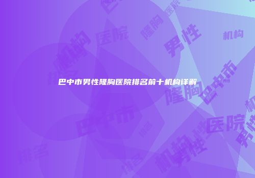 巴中市男性隆胸医院排名前十机构详解