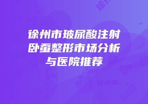 徐州市玻尿酸注射卧蚕整形市场分析与医院推荐