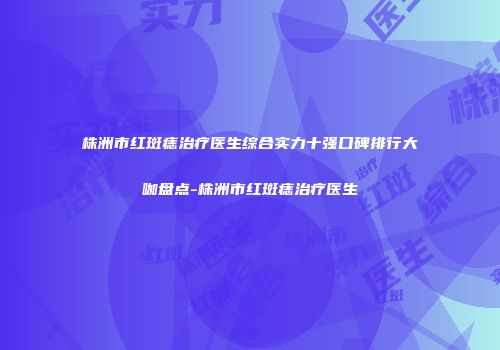 株洲市红斑痣治疗医生综合实力十强口碑排行大咖盘点-株洲市红斑痣治疗医生