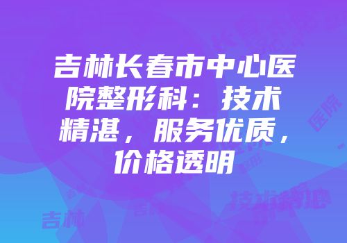 吉林长春市中心医院整形科：技术精湛，服务优质，价格透明