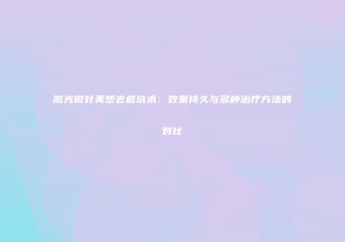 激光微针美塑去痘坑术：效果持久与多种治疗方法的对比