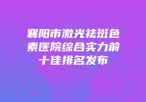襄阳市激光祛斑色素医院综合实力前十佳排名发布