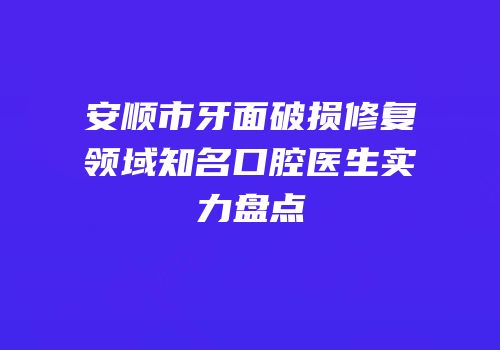 安顺市牙面破损修复领域知名口腔医生实力盘点