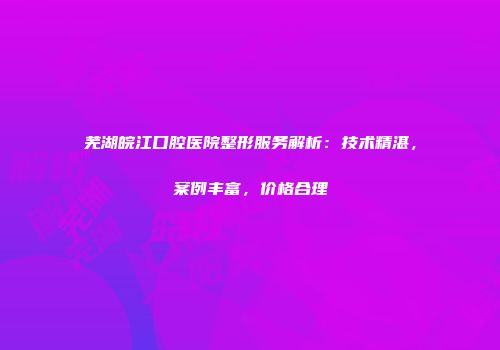 芜湖皖江口腔医院整形服务解析：技术精湛，案例丰富，价格合理