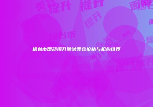 烟台市面部提升除皱美容价格与机构推荐
