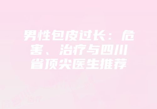男性包皮过长：危害、治疗与四川省顶尖医生推荐