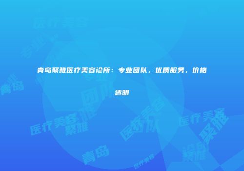 青岛聚雅医疗美容诊所：专业团队，优质服务，价格透明