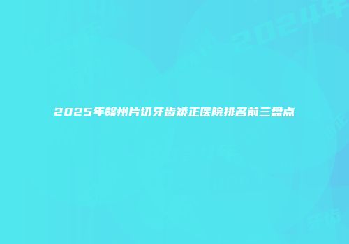 2025年赣州片切牙齿矫正医院排名前三盘点