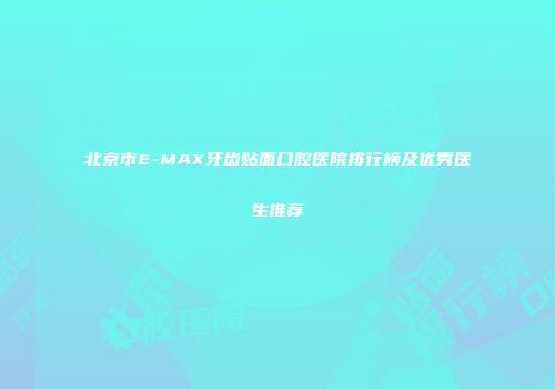 北京市E-MAX牙齿贴面口腔医院排行榜及优秀医生推荐