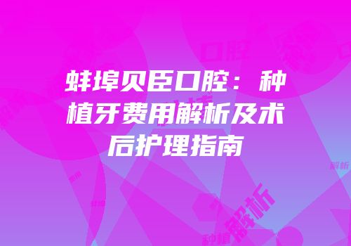 蚌埠贝臣口腔：种植牙费用解析及术后护理指南