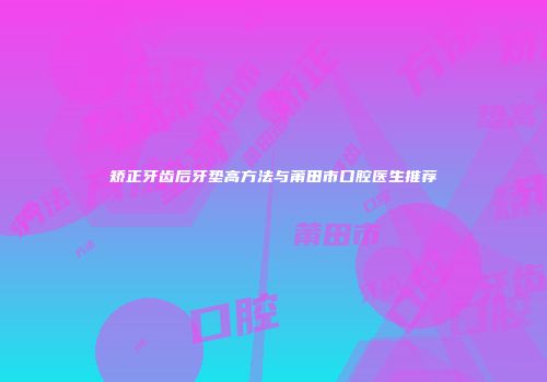 矫正牙齿后牙垫高方法与莆田市口腔医生推荐