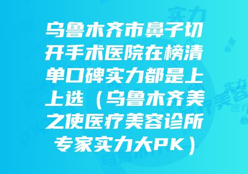 乌鲁木齐市鼻子切开手术医院在榜清单口碑实力都是上上选（乌鲁木齐美之使医疗美容诊所专家实力大PK）