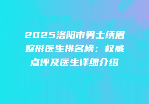 2025洛阳市男士绣眉整形医生排名榜：权威点评及医生详细介绍