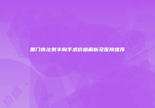 厦门市注射丰胸手术价格解析及医院推荐