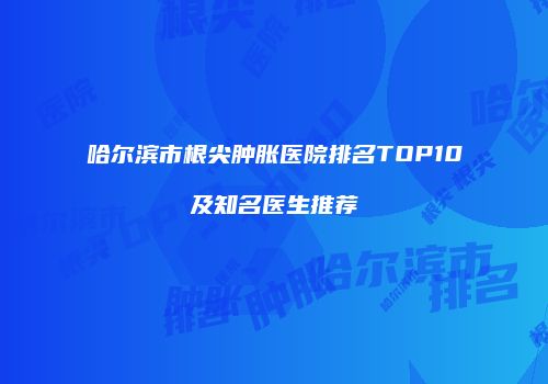 哈尔滨市根尖肿胀医院排名TOP10及知名医生推荐