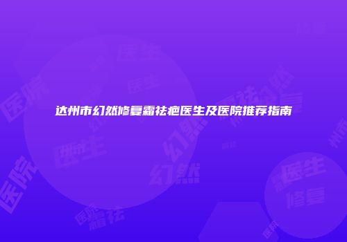 达州市幻然修复霜祛疤医生及医院推荐指南