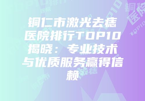 铜仁市激光去痣医院排行TOP10揭晓：专业技术与优质服务赢得信赖