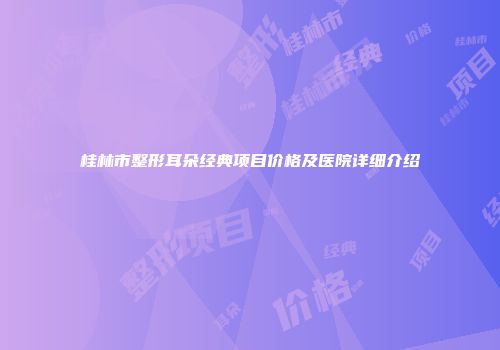 桂林市整形耳朵经典项目价格及医院详细介绍