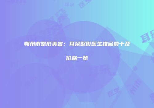朔州市整形美容：耳朵整形医生排名前十及价格一览