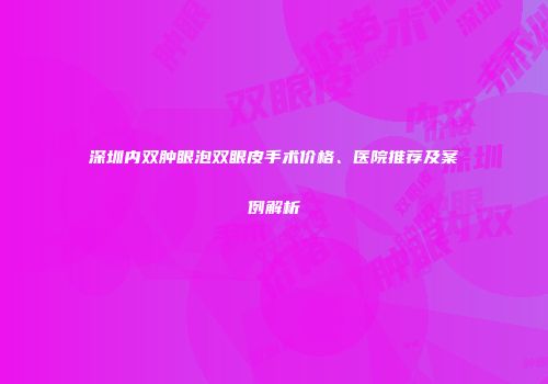 深圳内双肿眼泡双眼皮手术价格、医院推荐及案例解析