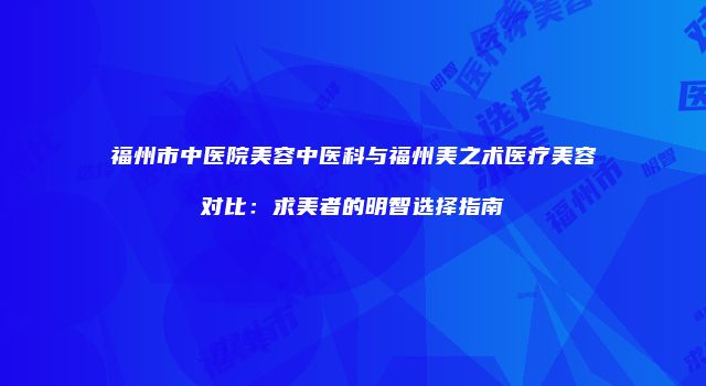福州市中医院美容中医科与福州美之术医疗美容对比：求美者的明智选择指南
