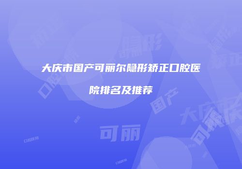 大庆市国产可丽尔隐形矫正口腔医院排名及推荐