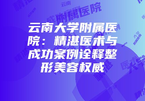 云南大学附属医院：精湛医术与成功案例诠释整形美容权威