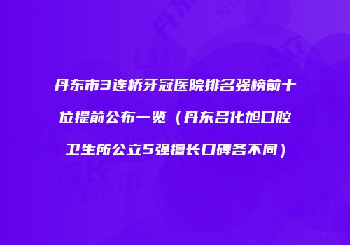 丹东市3连桥牙冠医院排名强榜前十位提前公布一览（丹东吕化旭口腔卫生所公立5强擅长口碑各不同）