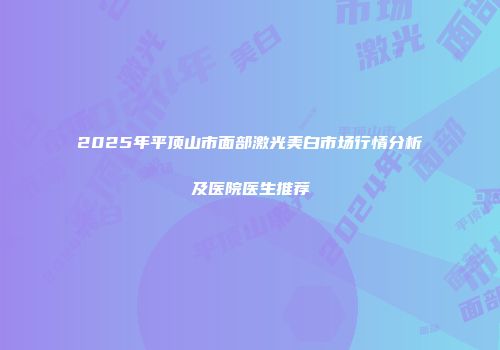 2025年平顶山市面部激光美白市场行情分析及医院医生推荐