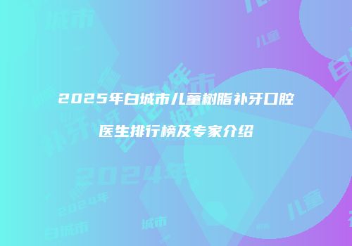 2025年白城市儿童树脂补牙口腔医生排行榜及专家介绍
