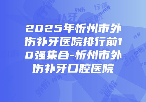 2025年忻州市外伤补牙医院排行前10强集合-忻州市外伤补牙口腔医院
